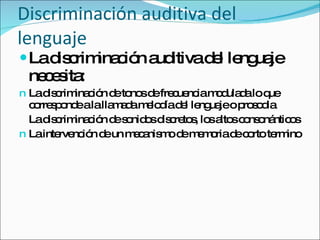 Discriminación auditiva del lenguaje La discriminación auditiva del lenguaje necesita: La discriminación de tonos de frecuencia modulada lo que corresponde a la llamada melodía del lenguaje o prosodia  La discriminación de sonidos discretos, los altos consonánticos La intervención de un mecanismo de memoria de corto termino 
