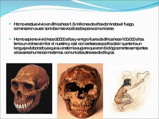 Homo erectus vivio en áfrica hace 1.5 millones de años dominaba el fuego, comenzaron a usar sonidos mas vocalizados para comunicarse Homo sapiens vivió hace 20000 años y emigro fuera de áfrica hace 100.000 años tenia un cráneo similar al nuestro y casi con certeza se podría decir que tenia un lenguaje elaborado ya que su anatomía sugiere que eran biológicamente semejantes a los seres humanos modernos. comunicaba atreves de dibujos. 