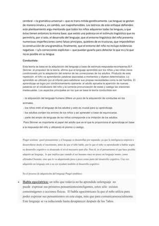 cerebral —la gramática universal— que es trans-mitida genéticamente. Las lenguas se gestan
de manera innata y, en cambio, son inaprehensibles. Los teóricos de este enfoque defienden
este planteamiento argu-mentando que todos los niños adquieren todas las lenguas, y que
éstas tienen entonces la misma base; que existe una pobreza en el estímulo lingüístico que no
permitiría, por sí solo, el desarrollo del lenguaje; que el entorno lingüístico del niño presenta
numerosas imperfecciones como falsos principios, quiebres de es-tructuras, que imposibilitan
la construcción de una gramática; finalmente, que el entorno del niño no incluye evidencias
negativas —y/o correcciones explícitas— que puedan guiarlo para detectar lo que es y lo que
no es posible en su lengua.
Conductista:
Esta teoría se basa en la adquisición del lenguaje a base de estímulo-respuesta-recompensa.B.F.
Skinner, el propulsor de la teoría, afirma que el lenguaje aprendido por los niños y las niñas viene
condicionado por la adaptación del exterior de las correcciones de los adultos. Producto de esta
repetición, el niño va aprendiendo palabras asociadas a momentos y objetos determinados. Lo
aprendido es utilizado por el infante para satisfacer sus propias necesidades como la del hambre. El
aprendizaje se logra por condicionamiento operante: el adulto aprueba la aparición de nuevas
palabras en el vocabulario del niño y la correcta pronunciación de estas y castiga las oraciones
inadecuadas. Los aspectos principales en los que se basa la teoría conductista son:
- la adquisición del lenguaje humano difiere un poco de la adquisición de conductas en los
animales.
- los niños imitn el lenguaje de los adultos y esto es cruzial para su aprendizaje.
- los adultos corrijen los errores de los niños y así aprenden a base de equivocarse.
- parte del emplo de lenguaje de lso niños corresponde a la imitación de los adultos.
Para Skinner es importante el papel del adulto que es el que le proporciona el aprendizaje en base
a la respuesta del niño y utilizando el premio o castigo.
Piaget sostiene queel pensamiento y el lenguaje se desarrollan por separado, ya que la inteligencia empieza a
desarrollarse desde el nacimiento, antes de que el niño hable, por lo que el niño va aprendiendo a hablar según
su desarrollo cognitivo va alcanzado el nivel necesario para ello. Para él, es el pensamiento el que hace posible
adquirir un lenguaje, lo que implica que cuando el ser humano nace no posee un lenguaje innato, como
afirmaba Chomski, sino que lo va adquiriendo poco a poco como parte del desarrollo cognitivo. Una vez
adquirido un lenguaje este a su vez ayudará también al desarrollo cognitivo.
En el proceso de adquisición del lenguaje Piaget establece:
 Habla egocéntrica: un niño que todavía no ha aprendido unlenguaje no
puede expresar sus primeros pensamientosinteligentes, estos sólo existen
comoimágenes o acciones físicas. El habla egocéntricaes la que el niño utiliza para
poder expresar sus pensamientos en esta etapa, más que para comunicarsesocialmente.
Este lenguaje se va reduciendo hasta desaparecer después de los 7años.
 
