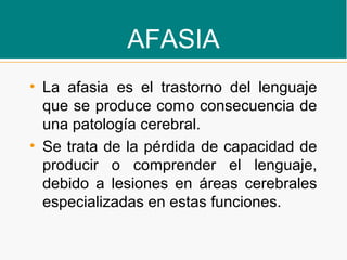 AFASIA
• La afasia es el trastorno del lenguaje
que se produce como consecuencia de
una patología cerebral.
• Se trata de la pérdida de capacidad de
producir o comprender el lenguaje,
debido a lesiones en áreas cerebrales
especializadas en estas funciones.
 