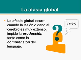La afasia global
• La afasia global ocurre
cuando la lesión o daño al
cerebro es muy extenso;
impide la producción
tanto como la
comprensión del
lenguaje.
??????
 
