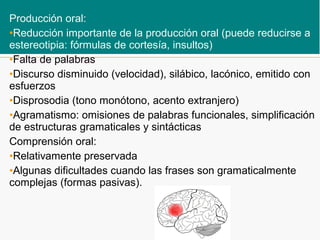 Producción oral:
•Reducción importante de la producción oral (puede reducirse a
estereotipia: fórmulas de cortesía, insultos)
•Falta de palabras
•Discurso disminuido (velocidad), silábico, lacónico, emitido con
esfuerzos
•Disprosodia (tono monótono, acento extranjero)
•Agramatismo: omisiones de palabras funcionales, simplificación
de estructuras gramaticales y sintácticas
Comprensión oral:
•Relativamente preservada
•Algunas dificultades cuando las frases son gramaticalmente
complejas (formas pasivas).
 