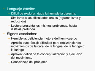 • Lenguaje escrito:
– Difícil de explorar, dada la hemiplejía derecha.
– Similares a las dificultades orales (agramatismo y
reducción)
– Lectura presenta los mismos problemas, hasta
dislexia profunda
• Signos asociados:
– Hemiplejía: deficiencia motora del hemi-cuerpo
– Apraxia buco-facial: dificultad para realizar ciertos
movimientos de la cara, de la lengua, de la faringe o
la laringe
– Apraxia: déficit de la conceptualización y ejecución
del movimiento
– Consciencia del problema.
 