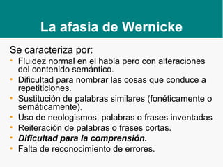 La afasia de Wernicke
Se caracteriza por:
• Fluidez normal en el habla pero con alteraciones
del contenido semántico.
• Dificultad para nombrar las cosas que conduce a
repetiticiones.
• Sustitución de palabras similares (fonéticamente o
semáticamente).
• Uso de neologismos, palabras o frases inventadas
• Reiteración de palabras o frases cortas.
• Dificultad para la comprensión.
• Falta de reconocimiento de errores.
 
