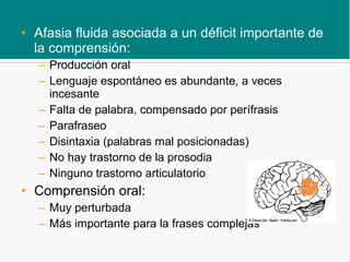 • Afasia fluida asociada a un déficit importante de
la comprensión:
– Producción oral
– Lenguaje espontáneo es abundante, a veces
incesante
– Falta de palabra, compensado por perífrasis
– Parafraseo
– Disintaxia (palabras mal posicionadas)
– No hay trastorno de la prosodia
– Ninguno trastorno articulatorio
• Comprensión oral:
– Muy perturbada
– Más importante para la frases complejas
 