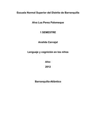 Escuela Normal Superior del Distrito de Barranquilla


            Alva Luz Perez Palomeque


                   1 SEMESTRE


                 Analida Carvajal


        Lenguaje y cognición en los niños


                       Año:
                       2012




               Barranquilla-Atlántico
 
