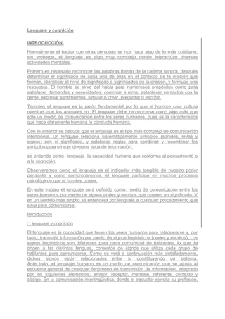 Lenguaje y cognición

INTRODUCCIÓN.
Normalmente el hablar con otras personas se nos hace algo de lo más cotidiano,
sin embargo, el lenguaje es algo muy complejo donde interactúan diversas
actividades mentales.
Primero es necesario reconocer las palabras dentro de la cadena sonora, después
determinar el significado de cada una de ellas en el contexto de la oración que
forman, identificar el nivel de significado o significados de la oración, y formular una
respuesta. El hombre se sirve del habla para numerosos propósitos como para
satisfacer demandas y necesidades, controlar a otros, establecer contactos con la
gente, expresar sentimientos, simular o crear, preguntar o escribir.
También el lenguaje es la razón fundamental por lo que el hombre crea cultura
mientras que los animales no. El lenguaje debe reconocerse como algo más que
sólo un medio de comunicación entre los seres humanos, pues es la característica
que hace claramente humana la conducta humana.
Con lo anterior se deduce que el lenguaje es el tipo más complejo de comunicación
intencional. Un lenguaje relaciona sistemáticamente símbolos (sonidos, letras y
signos) con el significado, y establece reglas para combinar y recombinar los
símbolos para ofrecer diversos tipos de información.
se entiende como lenguaje la capacidad humana que conforma al pensamiento o
a la cognición.
Observaremos como el lenguaje es el indicador más tangible de nuestro poder
pensante y como comprobaremos, el lenguaje participa en muchos procesos
psicológicos que el hombre posee.
En este trabajo el lenguaje será definido como: medio de comunicación entre los
seres humanos por medio de signos orales y escritos que poseen un significado. Y
en un sentido más amplio se entenderá por lenguaje a cualquier procedimiento que
sirva para comunicarse.
Introducción
  lenguaje y cognición
El lenguaje es la capacidad que tienen los seres humanos para relacionarse y, por
tanto, transmitir información por medio de signos lingüísticos (orales y escritos). Los
signos lingüísticos son diferentes para cada comunidad de hablantes, lo que da
origen a las distintas lenguas, conjuntos de signos que utiliza cada grupo de
hablantes para comunicarse. Como se verá a continuación más detalladamente,
dichos signos están relacionados entre sí constituyendo un sistema.
Ante todo, el lenguaje humano es un medio de comunicación que se ajusta al
esquema general de cualquier fenómeno de transmisión de información, integrado
por los siguientes elementos: emisor, receptor, mensaje, referente, contexto y
código. En la comunicación interlingüística, donde el traductor ejercita su profesión,
 