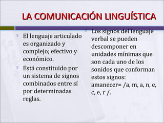 LA COMUNICACIÓN LINGUÍSTICA




El lenguaje articulado
es organizado y
complejo; efectivo y
económico.
Está constituido por
un sistema de signos
combinados entre sí
por determinadas
reglas.



Los signos del lenguaje
verbal se pueden
descomponer en
unidades mínimas que
son cada uno de los
sonidos que conforman
estos signos:
amanecer= /a, m, a, n, e,
c, e, r /.

 