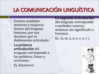 LA COMUNICACIÓN LINGUÍSTICA






Existen unidades
menores y mayores
dentro del lenguaje
humano, por eso
decimos que es
doblemente articulado:
La primera
articulación del
lenguaje corresponde a
las palabras, frases y
oraciones.
Ej. Amanecer.





La segunda articulación
del lenguaje corresponde
a unidades sonoras
mínimas sin significado o
fonemas.
Ej. /a, m, a, n, e, c, e, r /.

 