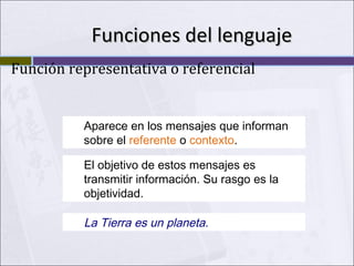 Funciones del lenguaje
Función representativa o referencial

Aparece en los mensajes que informan
sobre el referente o contexto.
El objetivo de estos mensajes es
transmitir información. Su rasgo es la
objetividad.

La Tierra es un planeta.

 