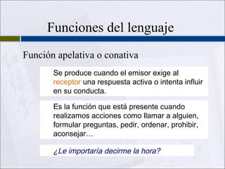 Funciones del lenguaje
Función apelativa o conativa
Se produce cuando el emisor exige al
receptor una respuesta activa o intenta influir
en su conducta.
Es la función que está presente cuando
realizamos acciones como llamar a alguien,
formular preguntas, pedir, ordenar, prohibir,
aconsejar…

¿Le importaría decirme la hora?

 