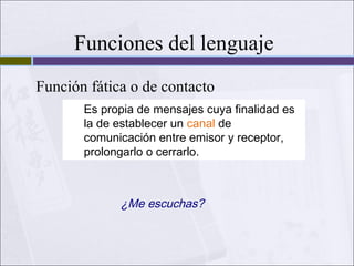 Funciones del lenguaje
Función fática o de contacto
Es propia de mensajes cuya finalidad es
la de establecer un canal de
comunicación entre emisor y receptor,
prolongarlo o cerrarlo.

¿Me escuchas?

 