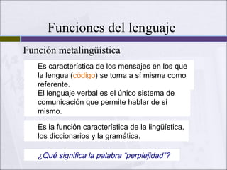 Funciones del lenguaje
Función metalingüística
Es característica de los mensajes en los que
la lengua (código) se toma a sí misma como
referente.
El lenguaje verbal es el único sistema de
comunicación que permite hablar de sí
mismo.
Es la función característica de la lingüística,
los diccionarios y la gramática.

¿Qué significa la palabra “perplejidad”?

 