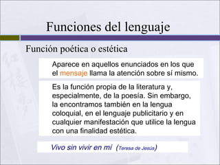 Funciones del lenguaje
Función poética o estética
Aparece en aquellos enunciados en los que
el mensaje llama la atención sobre sí mismo.
Es la función propia de la literatura y,
especialmente, de la poesía. Sin embargo,
la encontramos también en la lengua
coloquial, en el lenguaje publicitario y en
cualquier manifestación que utilice la lengua
con una finalidad estética.

Vivo sin vivir en mí (Teresa de Jesús)

 