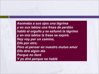 Asomaba a sus ojos una lágrima
y en sus labios una frase de perdón
habló el orgullo y se esfumó la lágrima
y en mis labios la frase se expiró.
Hoy voy por un camino,
Ella por otro;
Pero al pensar en nuestro mutuo amor
Ella dirá algún día
Porque no lloré
Y yo diré porque no hablé

 
