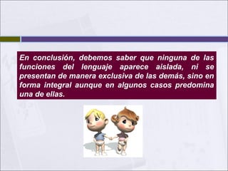 En conclusión, debemos saber que ninguna de las
funciones del lenguaje aparece aislada, ni se
presentan de manera exclusiva de las demás, sino en
forma integral aunque en algunos casos predomina
una de ellas.

 