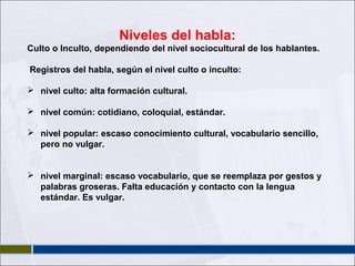 Niveles del habla:
Culto o Inculto, dependiendo del nivel sociocultural de los hablantes.
Registros del habla, según el nivel culto o inculto:
 nivel culto: alta formación cultural.
 nivel común: cotidiano, coloquial, estándar.
 nivel popular: escaso conocimiento cultural, vocabulario sencillo,
pero no vulgar.
 nivel marginal: escaso vocabulario, que se reemplaza por gestos y
palabras groseras. Falta educación y contacto con la lengua
estándar. Es vulgar.

 