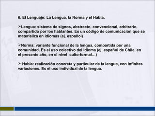6. El Lenguaje: La Lengua, la Norma y el Habla.
Lengua: sistema de signos, abstracto, convencional, arbitrario,
compartido por los hablantes. Es un código de comunicación que se
materializa en idiomas (ej. español)
Norma: variante funcional de la lengua, compartida por una
comunidad. Es el uso colectivo del idioma (ej. español de Chile, en
el presente año, en el nivel culto-formal…)
 Habla: realización concreta y particular de la lengua, con infinitas
variaciones. Es el uso individual de la lengua.

 