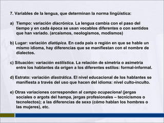 7. Variables de la lengua, que determinan la norma lingüística:
a) Tiempo: variación diacrónica. La lengua cambia con el paso del
tiempo y en cada época se usan vocablos diferentes o con sentidos
que han variado. (arcaísmos, neologismos, modismos)
b) Lugar: variación diatópica. En cada país o región en que se hable un
mismo idioma, hay diferencias que se manifiestan con el nombre de
dialectos.
c) Situación: variación estilística. La relación de simetría o asimetría
entre los hablantes da origen a los diferentes estilos: formal-informal.
d) Estrato: variación diastrática. El nivel educacional de los hablantes se
manifiesta a través del uso que hacen del idioma: nivel culto-inculto.
e) Otras variaciones corresponden al campo ocupacional (jergas
sociales o argots del hampa, jergas profesionales – tecnicismos o
tecnolectos); a las diferencias de sexo (cómo hablan los hombres o
las mujeres), etc.

 