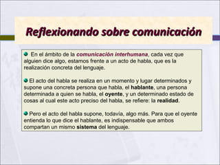 Reflexionando sobre comunicación
En el ámbito de la comunicación interhumana, cada vez que
alguien dice algo, estamos frente a un acto de habla, que es la
realización concreta del lenguaje.
El acto del habla se realiza en un momento y lugar determinados y
supone una concreta persona que habla, el hablante, una persona
determinada a quien se habla, el oyente, y un determinado estado de
cosas al cual este acto preciso del habla, se refiere: la realidad.
Pero el acto del habla supone, todavía, algo más. Para que el oyente
entienda lo que dice el hablante, es indispensable que ambos
compartan un mismo sistema del lenguaje.

 