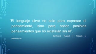 “El lenguaje sirve no solo para expresar el
pensamiento, sino para hacer posibles
pensamientos que no existirían sin él”.
Berthrand Russell ( Filósofo y
Matemático)
 