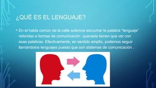 ¿QUÉ ES EL LENGUAJE?
• En el habla común de la calle solemos escuchar la palabra “lenguaje”
referidas a formas de comunicación quenada tienen que ver con
esas palabras. Efectivamente, en sentido amplio, podemos seguir
llamándolos lenguajes puesto que son sistemas de comunicación .
 