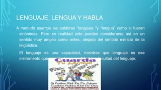 LENGUAJE, LENGUA Y HABLA
A menudo usamos las palabras “lenguaje "y “lengua” como si fueran
sinónimas. Pero en realidad sólo pueden considerarse así en un
sentido muy amplio como antes, alejado del sentido estricto de la
lingüística.
El lenguaje es una capacidad, mientras que lenguaje es ese
instrumento que permite hacer realidad esa facultad del lenguaje.
 
