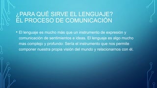 ¿PARA QUÉ SIRVE EL LENGUAJE?
EL PROCESO DE COMUNICACIÓN
• El lenguaje es mucho más que un instrumento de expresión y
comunicación de sentimientos e ideas. El lenguaje es algo mucho
mas complejo y profundo: Sería el instrumento que nos permite
componer nuestra propia visión del mundo y relacionarnos con él.
 