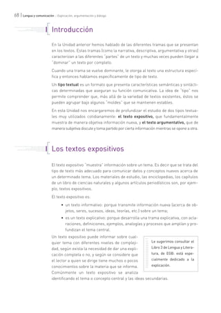 68 | Lengua y comunicación :: Explicación, argumentación y diálogo
Introducción
En la Unidad anterior hemos hablado de las diferentes tramas que se presentan
en los textos. Estas tramas (como la narrativa, descriptiva, argumentativa y otras)
caracterizan a las diferentes “partes” de un texto y muchas veces pueden llegar a
“dominar” un texto por completo.
Cuando una trama se vuelve dominante, le otorga al texto una estructura especí-
fica y entonces hablamos específicamente de tipo de texto.
Un tipo textual es un formato que presenta características semánticas y sintácti-
cas determinadas que aseguran su función comunicativa. La idea de “tipo” nos
permite comprender que, más allá de la variedad de textos existentes, éstos se
pueden agrupar bajo algunos “moldes” que se mantienen estables.
En esta Unidad nos encargaremos de profundizar el estudio de dos tipos textua-
les muy utilizados cotidianamente: el texto expositivo, que fundamentalmente
muestra de manera objetiva información nueva, y el texto argumentativo, que de
manera subjetiva discute y toma partido por cierta información mientras se opone a otra.
. . . . . . . . . . . . . . . . . . . . . . .
. . . . . . . . . . .
. . . . . . . . . . . . . . .
. . . . . . . . . . . . . . . . . . . . .
. . . . . . .
Los textos expositivos
El texto expositivo “muestra” información sobre un tema. Es decir que se trata del
tipo de texto más adecuado para comunicar datos y conceptos nuevos acerca de
un determinado tema. Los materiales de estudio, las enciclopedias, los capítulos
de un libro de ciencias naturales y algunos artículos periodísticos son, por ejem-
plo, textos expositivos.
El texto expositivo es:
• un texto informativo: porque transmite información nueva (acerca de ob-
jetos, seres, sucesos, ideas, teorías, etc.) sobre un tema;
• es un texto explicativo: porque desarrolla una trama explicativa, con acla-
raciones, definiciones, ejemplos, analogías y procesos que amplían y pro-
fundizan el tema central.
Un texto expositivo puede informar sobre cual-
quier tema con diferentes niveles de compleji-
dad, según exista la necesidad de dar una expli-
cación completa o no, y según se considere que
el lector a quien se dirige tiene muchos o pocos
conocimientos sobre la materia que se informa.
Comúnmente un texto expositivo se analiza
identificando el tema o concepto central y las ideas secundarias.
. . . . . . . . . . . . . . . . . . . . . . .
. . . . . . . . . . .
. . . . . . . . . . . . . . .
. . . . . . . . . . . . . . . . . . . . .
. . . . . . .
Le sugerimos consultar el
Libro 3 de Lengua y Litera-
tura, de EGB: está espe-
cialmente dedicado a la
explicación.
 