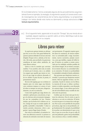 .......................................................................................................................................................................................................................................
ACTIVIDAD
39
76 | Lengua y comunicación :: Explicación, argumentación y diálogo
En la Unidad anterior, hemos analizado algunos de los procedimientos argumen-
tativos (como el ejemplo, la analogía, el argumento causal y el consecutivo) cuan-
do investigamos las características de la trama argumentativa. Le proponemos
trabajar con textos donde esta trama es dominante y otorga estructura al tipo
textual argumentativo.
a :| En el siguiente texto, aparecido en la sección “Ensayo” de una revista de ac-
tualidad, alguien expresa su opinión sobre un tema. Identifique cuál es ese
tema y tome nota en su carpeta.
Libros para releer
Se equivocan quienes insisten en afirmar
que hoy ya no se lee. Esta queja habitual de
quienes quieren defender la lectura está mal
dirigida. Porque se lee y, además, se lee mu-
cho. Ahí están, para probarlo, las generosas
estadísticas de tanto editor satisfecho, de
tanto librero exitoso.
Quizá es otra la cuestión que conviene
meditar. Y esa cuestión, claro está, no atañe
al interés por la lectura, sino a su calidad.
Les aseguro que aquello que menos se ven-
de es lo que exige un esfuerzo desusado, el
de ser releído: la gran ficción, la poesía, el
pensamiento mayor.
Reverso del zapping que no se detiene ni
siquiera para ver cómo sigue una historia
cuyo comienzo tampoco se conoce, el acto
de releer es siempre un arte pero, desgracia-
damente, un arte en extinción.
Como todo aquello que exige afición a la
soledad y aptitud para concentrarse, el ape-
go a la relectura está severamente impugna-
do por las costumbres de hoy. Nuestro
tiempo, que ha hecho de lo efímero un va-
lor, reniega de lo que no resulta rápido, di-
gerible, sustituible y desechable. Y releer es
insistir, persistir, demorarse, volver a pre-
guntar y querer llegar hasta el fondo.
Hay entre la curiosidad y el auténtico in-
terés una diferencia esencial. La primera se
alimenta de estímulos renovados de manera
casi permanente. El segundo requiere gran-
des dosis de constancia, de tenaces replan-
teos. La curiosidad pide y exige, incesante-
mente, nuevos escenarios, paisajes sucesi-
vos, caras que desfilen, ropajes de brillo fu-
gaz. El interés, en cambio, se siente convo-
cado por los múltiples sentidos posibles de
una misma imagen, de un mismo concepto,
de un mismo discurso. La curiosidad traba-
ja en extensión. El interés en profundidad.
La curiosidad es nómade; el interés, sedentario.
Hay personas que despiertan nuestra cu-
riosidad. Y personas que despiertan nuestro
interés. Sólo las segundas invitan a ser fre-
cuentadas. Sucede lo mismo con los libros.
La mayoría de los que se editan y profusa-
mente se venden responden a una demanda
de contacto fugaz. A una cultura que ha he-
cho de la frivolidad la única variable de rela-
ción entre las personas.
Confieso que me atraen más que los lec-
tores los relectores. Pero lo cierto es que la
relectura es un arte en extinción. El hecho
no sería tan grave si se tratara de su sola ago-
nía. Pero acaso con la pérdida de esta pasión
provechosa, algo más se está perdiendo y al-
go fundamental. Por ejemplo, la posibilidad
de escuchar con detenimiento lo que se nos
dice, lo que no se nos dice, lo que se calla. El
país está pidiendo a gritos más profundidad,
más conciencia crítica y sentido solidario.
[...]
Kovadloff, Santiago,
“Sentido y riesgo de
la vida cotidiana”,
Editorial Emecé,
Buenos Aires,
1998.
 