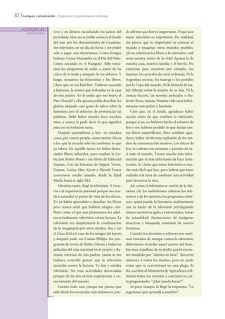 ACTIVIDAD 41
[continuación]
82 | Lengua y comunicación :: Explicación, argumentación y diálogo
vivo y en directo escuchando los jadeos del
periodista. Que no se podía conocer el fondo
del mar por los documentales de Cousteau.
Sin televisión, en un día de lluvia y sin poder
salir a jugar, nos aburríamos. Como hongos
boletus. Como Matusalén en el Día del Niño.
Como naranjas en el Paraguay. Sólo tenía-
mos los programas de radio, a partir de las
cinco de la tarde y después de los deberes. Y
luego, teníamos las historietas y los libros.
Claro que no era fácil leer. Todavía recuerdo
a Ramona, la señora que trabajaba en la casa
de mis padres. Yo le pedía que me leyera el
Pato Donald y ella apenas podía descifrar los
globos, dejando caer gotas de saliva sobre la
historieta por el esfuerzo de pronunciar las
palabras. Debe haber muerto hace muchos
años, y nunca le pude decir lo que significó
para mí su trabajosa tarea.
Después aprendimos a leer -en muchos
casos, por cuenta propia- como tantos chicos
a los que la escuela sólo les confirma lo que
ya saben. En aquella época no había dema-
siados libros infantiles, pero estaban la Co-
lección Robin Hood y los libros de Editorial
Sopena. Con las historias de Salgari, Verne,
Dumas, Louise May Alcott y Harold Foster
recorrimos medio mundo, desde la Edad
Media hasta el siglo XIX.
Mientras tanto, llegó la televisión. Y recu-
rro a la experiencia personal porque me ayu-
da a entender el punto de vista de los chicos.
Yo ya había aprendido a descifrar los libros
pero nunca sentí que hubiera ningún con-
flicto como el que nos planteamos los adul-
tos actualmente: televisión versus lectura. La
televisión era simplemente la continuación
de lo imaginario por otros medios. Iba a ver
el Cisco Kid a la casa de los amigos del barrio
y después pude ver Casino Philips, los pro-
gramas de terror de Ibáñez Menta y todas las
películas del cine nacional en el propio y fla-
mante televisor de mis padres. Jamás se me
hubiera ocurrido pensar que la televisión
atentaba contra la lectura. Yo leía y miraba
televisión. No eran actividades divorciadas
porque de las dos extraía experiencias y co-
nocimiento del mundo.
Cuento todo esto porque me parece que
sólo desde los recuerdos más íntimos se pue-
de afirmar que leer es importante. O que aun
mirar televisión es importante. En realidad,
me parece que lo importante es conocer el
mundo e imaginar otros mundos posibles.
¿Si no existieran los libros y la televisión, cuál
sería nuestra visión de la vida? Apenas la de
nuestra casa, nuestra familia y el barrio. No
existirían para nosotros por ejemplo, los
bantúes, los arrecifes de coral ni Bosnia. Ni la
Argentina secreta, los tuaregs o los partidos
por la Copa del mundo. Ni la historia de Isa-
bel Allende sobre la muerte de su hija. Ni la
ciencia-ficción, las novelas policiales o Ro-
lando Rivas, taxista. Nuestra vida sería infini-
tamente más pobre y limitada.
Creo que, en el fondo, agradezco haber
nacido antes de que existiera la televisión,
porque si no, no hubiera hecho el esfuerzo de
leer y me hubiera perdido lo que decían tan-
tos libros maravillosos. Pero también agra-
dezco haber vivido esta explosión de los me-
dios de comunicación masivos. Los chicos de
hoy se codean con personas y paisajes de ca-
si todo el mundo. Tienen mucha más infor-
mación que el más informado de hace trein-
ta años. Es cierto que mirar televisión es mu-
cho más fácil que leer, pero habría que tener
cuidado a la hora de condenar una actividad
para favorecer la otra.
Así como la televisión se nutrió de la lite-
ratura (de los melodramas salieron los tele-
teatros y de los sainetes, los programas cómi-
cos), quizá pueda, la literatura, realimentarse
con lo mejor de la televisión privilegiando
ritmos narrativos ágiles y entretenidos, temas
de actualidad, ilustraciones de imágenes
atractivas y búsqueda constante de nuevos
formatos.
Cuando los docentes o editores nos senti-
mos tentados de renegar contra la televisión,
deberíamos recordar aquel cuento del hom-
bre muy orgulloso de su jardín que lo encon-
tró invadido por “dientes de león”. Recurrió
entonces a todos los medios, pero no pudo
evitar que se convirtieran en una plaga. Al
fin, escribió al Ministerio de Agricultura refi-
riendo todos sus intentos y concluyó su car-
ta preguntando: “¿Qué puedo hacer?”.
Al poco tiempo, le llegó la respuesta: “Le
sugerimos que aprenda a amarlos”.
 