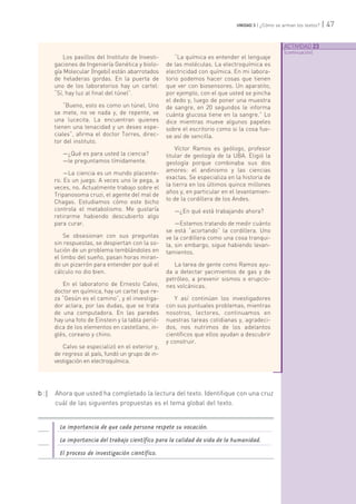 ACTIVIDAD 23
[continuación]
| 47UNIDAD 3 | ¿Cómo se arman los textos?
Los pasillos del Instituto de Investi-
gaciones de Ingeniería Genética y biolo-
gía Molecular (Ingebi) están abarrotados
de heladeras gordas. En la puerta de
uno de los laboratorios hay un cartel:
“Sí, hay luz al final del túnel”.
“Bueno, esto es como un túnel. Uno
se mete, no ve nada y, de repente, ve
una lucecita. La encuentran quienes
tienen una tenacidad y un deseo espe-
ciales”, afirma el doctor Torres, direc-
tor del instituto.
—¿Qué es para usted la ciencia?
—le preguntamos tímidamente.
—La ciencia es un mundo placente-
ro. Es un juego. A veces uno le pega, a
veces, no. Actualmente trabajo sobre el
Tripanosoma cruzi, el agente del mal de
Chagas. Estudiamos cómo este bicho
controla el metabolismo. Me gustaría
retirarme habiendo descubierto algo
para curar.
Se obsesionan con sus preguntas
sin respuestas, se despiertan con la so-
lución de un problema temblándoles en
el limbo del sueño, pasan horas miran-
do un pizarrón para entender por qué el
cálculo no dio bien.
En el laboratorio de Ernesto Calvo,
doctor en química, hay un cartel que re-
za “Gesún es el camino”, y el investiga-
dor aclara, por las dudas, que se trata
de una computadora. En las paredes
hay una foto de Einstein y la tabla perió-
dica de los elementos en castellano, in-
glés, coreano y chino.
Calvo se especializó en el exterior y,
de regreso al país, fundó un grupo de in-
vestigación en electroquímica.
“La química es entender el lenguaje
de las moléculas. La electroquímica es
electricidad con química. En mi labora-
torio podemos hacer cosas que tienen
que ver con biosensores. Un aparatito,
por ejemplo, con el que usted se pincha
el dedo y, luego de poner una muestra
de sangre, en 20 segundos le informa
cuánta glucosa tiene en la sangre.” Lo
dice mientras mueve algunos papeles
sobre el escritorio como si la cosa fue-
se así de sencilla.
Víctor Ramos es geólogo, profesor
titular de geología de la UBA. Eligió la
geología porque combinaba sus dos
amores: el andinismo y las ciencias
exactas. Se especializa en la historia de
la tierra en los últimos quince millones
años y, en particular en el levantamien-
to de la cordillera de los Andes.
—¿En qué está trabajando ahora?
—Estamos tratando de medir cuánto
se está “acortando” la cordillera. Uno
ve la cordillera como una cosa tranqui-
la, sin embargo, sigue habiendo levan-
tamientos.
La tarea de gente como Ramos ayu-
da a detectar yacimientos de gas y de
petróleo, a prevenir sismos o erupcio-
nes volcánicas.
Y así continúan los investigadores
con sus puntuales problemas, mientras
nosotros, lectores, continuamos en
nuestras tareas cotidianas y, agradeci-
dos, nos nutrimos de los adelantos
científicos que ellos ayudan a descubrir
y construir.
b :| Ahora que usted ha completado la lectura del texto. Identifique con una cruz
cuál de las siguientes propuestas es el tema global del texto.
La importancia de que cada persona respete su vocación.
La importancia del trabajo científico para la calidad de vida de la humanidad.
El proceso de investigación científico.
 