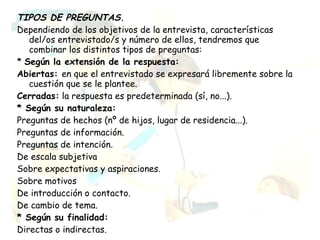 TIPOS DE PREGUNTAS.
Dependiendo de los objetivos de la entrevista, características
   del/os entrevistado/s y número de ellos, tendremos que
   combinar los distintos tipos de preguntas:
* Según la extensión de la respuesta:
Abiertas: en que el entrevistado se expresará libremente sobre la
   cuestión que se le plantee.
Cerradas: la respuesta es predeterminada (sí, no...).
* Según su naturaleza:
Preguntas de hechos (nº de hijos, lugar de residencia...).
Preguntas de información.
Preguntas de intención.
De escala subjetiva
Sobre expectativas y aspiraciones.
Sobre motivos
De introducción o contacto.
De cambio de tema.
* Según su finalidad:
Directas o indirectas.
 
