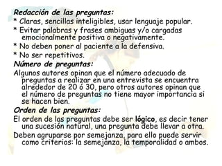 Redacción de las preguntas:
* Claras, sencillas inteligibles, usar lenguaje popular.
* Evitar palabras y frases ambiguas y/o cargadas
   emocionalmente positiva o negativamente.
* No deben poner al paciente a la defensiva.
* No ser repetitivos.
Número de preguntas:
Algunos autores opinan que el número adecuado de
   preguntas a realizar en una entrevista se encuentra
   alrededor de 20 ó 30, pero otros autores opinan que
   el número de preguntas no tiene mayor importancia si
   se hacen bien.
Orden de las preguntas:
El orden de las preguntas debe ser lógico, es decir tener
   una sucesión natural, una pregunta debe llevar a otra.
Deben agruparse por semejanza, para ello puede servir
   como criterios: la semejanza, la temporalidad o ambos.
 