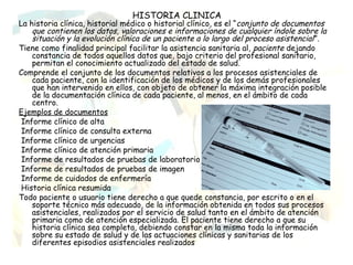 HISTORIA CLINICA
La historia clínica, historial médico o historial clínico, es el “conjunto de documentos
    que contienen los datos, valoraciones e informaciones de cualquier índole sobre la
    situación y la evolución clínica de un paciente a lo largo del proceso asistencial ”.
Tiene como finalidad principal facilitar la asistencia sanitaria al, paciente dejando
    constancia de todos aquellos datos que, bajo criterio del profesional sanitario,
    permitan el conocimiento actualizado del estado de salud.
Comprende el conjunto de los documentos relativos a los procesos asistenciales de
    cada paciente, con la identificación de los médicos y de los demás profesionales
    que han intervenido en ellos, con objeto de obtener la máxima integración posible
    de la documentación clínica de cada paciente, al menos, en el ámbito de cada
    centro.
Ejemplos de documentos
 Informe clínico de alta
 Informe clínico de consulta externa
 Informe clínico de urgencias
 Informe clínico de atención primaria
 Informe de resultados de pruebas de laboratorio
 Informe de resultados de pruebas de imagen
 Informe de cuidados de enfermería
 Historia clínica resumida
Todo paciente o usuario tiene derecho a que quede constancia, por escrito o en el
    soporte técnico más adecuado, de la información obtenida en todos sus procesos
    asistenciales, realizados por el servicio de salud tanto en el ámbito de atención
    primaria como de atención especializada. El paciente tiene derecho a que su
    historia clínica sea completa, debiendo constar en la misma toda la información
    sobre su estado de salud y de las actuaciones clínicas y sanitarias de los
    diferentes episodios asistenciales realizados
 