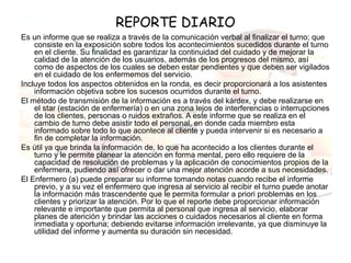 REPORTE DIARIO
Es un informe que se realiza a través de la comunicación verbal al finalizar el turno; que
    consiste en la exposición sobre todos los acontecimientos sucedidos durante el turno
    en el cliente. Su finalidad es garantizar la continuidad del cuidado y de mejorar la
    calidad de la atención de los usuarios, además de los progresos del mismo, así
    como de aspectos de los cuales se deben estar pendientes y que deben ser vigilados
    en el cuidado de los enfermemos del servicio.
Incluye todos los aspectos obtenidos en la ronda, es decir proporcionará a los asistentes
    información objetiva sobre los sucesos ocurridos durante el turno.
El método de transmisión de la información es a través del kárdex, y debe realizarse en
    el star (estación de enfermería) o en una zona lejos de interferencias o interrupciones
    de los clientes, personas o ruidos extraños. A este informe que se realiza en el
    cambio de turno debe asistir todo el personal, en donde cada miembro esta
    informado sobre todo lo que acontece al cliente y pueda intervenir si es necesario a
    fin de completar la información.
Es útil ya que brinda la información de, lo que ha acontecido a los clientes durante el
    turno y le permite planear la atención en forma mental, pero ello requiere de la
    capacidad de resolución de problemas y la aplicación de conocimientos propios de la
    enfermera, pudiendo así ofrecer o dar una mejor atención acorde a sus necesidades.
El Enfermero (a) puede preparar su informe tomando notas cuando recibe el informe
    previo, y a su vez el enfermero que ingresa al servicio al recibir el turno puede anotar
    la información más trascendente que le permita formular a priori problemas en los
    clientes y priorizar la atención. Por lo que el reporte debe proporcionar información
    relevante e importante que permita al personal que ingresa al servicio, elaborar
    planes de atención y brindar las acciones o cuidados necesarios al cliente en forma
    inmediata y oportuna; debiendo evitarse información irrelevante, ya que disminuye la
    utilidad del informe y aumenta su duración sin necesidad.
 