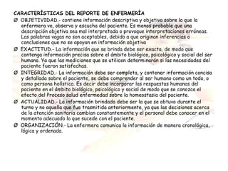CARACTERÍSTICAS DEL REPORTE DE ENFERMERÍA
Ø  OBJETIVIDAD.- contiene información descriptiva y objetiva sobre lo que la
   enfermera ve, observa y escucha del paciente. Es menos probable que una
   descripción objetiva sea mal interpretada o provoque interpretaciones erróneas.
   Las palabras vagas no son aceptables, debido a que originan inferencias o
   conclusiones que no se apoyan en información objetiva
Ø  EXACTITUD.- La información que se brinda debe ser exacta, de modo que
   contenga información precisa sobre el ámbito biológico, psicológico y social del ser
   humano. Ya que las mediciones que se utilicen determinarán si las necesidades del
   paciente fueron satisfechas.
Ø  INTEGRIDAD.- La información debe ser completa, y contener información concisa
   y detallada sobre el paciente, se debe comprender al ser humano como un todo, o
   como persona holística. Es decir debe incorporar las respuestas humanas del
   paciente en el ámbito biológico, psicológico y social de modo que se conozca el
   efecto del Proceso salud enfermedad sobre la homeostasia del paciente.
Ø  ACTUALIDAD.- La información brindada debe ser la que se obtuvo durante el
   turno y no aquella que fue trasmitida anteriormente, ya que las decisiones acerca
   de la atención sanitaria cambian constantemente y el personal debe conocer en el
   momento adecuado lo que sucede con el paciente.
Ø  ORGANIZACIÓN.- La enfermera comunica la información de manera cronológica,
   lógica y ordenada.
 