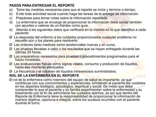 PASOS PARA ENTREGAR EL REPORTE
a)    Tome las medidas necesarias para que el reporte se inicie y termine a tiempo.
b)    Evite toda actividad social cuando haga las tareas de la entrega de información.
c)    Prepárese para tomar notas sobre la información reportada.
d)    La enfermera que se encarga de proporcionar la información debe contar también 
     con apuntes o valerse de un Kárdex como guía.
e)    Atienda a los siguientes datos que verificará en la medida en la que identifica a cada 
     paciente:
Ø  La respuesta del enfermo a los cuidados proporcionados cualquier problema no 
     resuelto aún y los planes para resolverlo.
Ø  Las órdenes tanto medicas como asistenciales nuevas y en curso.
Ø  Las pruebas llevadas a cabo o los resultados que se hayan entregado durante las 
     últimas 24 horas.
Ø  Los preparativos necesarios para pruebas o procedimientos programados para el 
     futuro inmediato.
Ø  Las evaluaciones físicas como signos vitales, consumo y producción de líquidos, 
     hasta ese momento efectuados.
Ø  La frecuencia y el volumen de líquidos intravenosos suministrados.
ROL DE LA ENFERMERA EN EL REPORTE
El rol de la enfermera como miembro del equipo de salud es importante, ya que 
     contribuye con sus conocimientos y experiencias, brindando al paciente los cuidados 
     en los aspectos biológico, psicológico, espiritual y social. De modo que debe 
     comprender lo que el paciente y su familia experimentan sobre la enfermedad y su 
     tratamiento con el fin de administrar los cuidados óptimos, es así que dentro del 
     Reporte de Enfermería tiene la responsabilidad de proporcionar la información de 
     manera objetiva, oportuna e integral, sobre los sucesos ocurridos con el paciente 
     durante el turno.
 