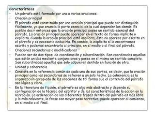 Características
• Un párrafo está formado por una o varias oraciones:
• Oración principal
• El párrafo está constituido por una oración principal que puede ser distinguida
   fácilmente, ya que enuncia la parte esencial de la cual dependen los demás. Es
   posible decir entonces que la oración principal posee un sentido esencial del
   párrafo. La oración principal puede aparecer en el texto de forma implícita o
   explicita. Cuando la oración principal está implícita, ésta no aparece por escrito en
   el párrafo y es necesario deducirla. En cambio, la explicita sí la encontramos
   escrita y podemos encontrarla al principio, en el medio o al final del párrafo.
• Oraciones secundarias o modificadoras
• Pueden ser de dos tipos: de coordinación y subordinación. Son coordinadas aquellas
   que están unidas mediante conjunciones y posee en sí mismo un sentido completo.
   Son subordinadas aquellas que solo adquieren sentido en función de otra.
• Unidad y coherencia
• Consiste en la referencia común de cada una de sus partes, es decir, que la oración
   principal como las secundarias se refieren a un solo hecho. La coherencia es la
   organización apropiada de las oraciones de tal forma que el contenido del párrafo
   sea lógico y claro.
• En la literatura de ficción, el párrafo es algo más abstracto y depende su
   configuración de la técnica del escritor y de las características de la acción en la
   narración. La ordenación de las diferentes frases dentro del párrafo es más libre
   y lo más relevante, la frase con mayor peso narrativo, puede aparecer al comienzo,
   en el medio o al final.
 