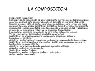 LA COMPOSICION
•   Composición (lingüística)
    En lingüística, la composición es un procedimiento morfológico de las lenguas para
    crear neologismos, esto es, nuevas palabras. Consiste en coordinar dos o más
    lexemas o raíces, esto es, partes invariables de palabras, para formar una nueva
    que constituye una unidad semántica y sintáctica. Debe diferenciarse claramente
    de unidades fraseológicas tales como la colocación y no es ni unidad fraseológica,
    ni locución, ni lexía simple ni textual, ni enunciado fraseológico.
    En español es posible la composición de diferentes categorías léxicas:
    Verbo + sustantivo: sacacorchos, abrelatas, aguafiestas.
    Sustantivo + adjetivo: aguamarina, camposanto, pasodoble, pelirrojo,
    boquiabierto, carilleno.
    Adjetivo + sustantivo: extremaunción. medianoche, salvoconducto, bajorrelieve.
    Sustantivo + sustantivo: bocacalle, coliflor, sueldo base, casa cuna, motocarro,
    hombre lobo, hispanohablante.
    Adjetivo + adjetivo: sordomudo, verdiazul, agridulce, altibajo.
    Adverbio + adjetivo: biempensante.
    Sustantivo + verbo: fazferir.
    Pronombre + verbo: cualquiera, quehacer, quienquiera.
    verbo + verbo: duermevela.
 