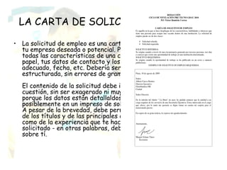 LA CARTA DE SOLICITUD DE EMPLEO

• La solicitud de empleo es una carta de contacto que se enviará a
  tu empresa deseada o potencial. Por lo tanto, debería tener
  todas las características de una carta oficial - buena calidad de
  papel, tus datos de contacto y los de la empresa, un tratamiento
  adecuado, fecha, etc. Debería ser clara y estar bien
  estructurada, sin errores de gramática u ortografía.
  El contenido de la solicitud debe ir dirigida hacia el asunto en
  cuestión, sin ser exagerado ni muy modesto. Debe ser breve,
  porque los datos están detallaldos en el CV adjunto, o
  posiblemente en un impreso de solicitud que la empresa te envíe.
  A pesar de la brevedad, debe permitir al lector hacerse una idea
  de los títulos y de las principales capacidades que posees, así
  como de la experiencia que te hacen apto para el trabajo
  solicitado - en otras palabras, debería hacer buena publicidad
  sobre tí.
 