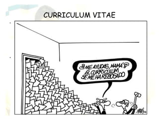 CURRICULUM VITAE
•   El curriculum vitae es una recopilación de todos los datos académicos y
    experiencia de una persona a lo largo de su vida independientemente del puesto
    de trabajo al cual se opta en el proceso de selección.
    El curriculum vitae cumple una triple función:
    · Presentarte a tu futuro empleador.
    · Concentrar la atención durante la primera entrevista sobre los aspectos más
    importantes de tu personalidad y de tu recorrido académico y laboral.
    · Después de la entrevista, recordar a tu futuro empleador los datos que mejor
    hablan de ti.

•   Cómo estructurar tu curriculum vitae
    Datos personales: nombre y apellidos, lugar y fecha de nacimiento, estado civil,
    dirección personal, número de teléfono de contacto, dirección de correo
    electrónico, etc.
    Formación académica: estudios que has realizado, indicando fechas, centro, y
    lugar donde han sido realizados.
    Otros títulos y seminarios: estudios realizados complementarios a los
    universitarios que mejoran tu formación universitaria, indicando las fechas, el
    centro y el lugar donde fueron realizados.
    Experiencia Profesional: Experiencia laboral relacionada con los estudios
    universitarios o que puedan ser de interés para la empresa que desea
    contratarte. No olvides señalar las fechas, la empresa dónde trabajaste y las
    funciones y tareas llevadas a cabo.
    Idiomas: En este apartado mencionarás los idiomas que conoces y tu nivel.
    Otros datos de interés: en este último apartado señala todos aquellos aspectos
    que no han sido incluidos todavía, tales como: carné de conducir, disponibilidad,
    etc.
 