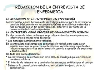 REDACCION DE LA ENTREVISTA DE
                ENFERMERIA
LA REDACCION DE LA ENTREVISTA EN ENFERMERÍA
La Entrevista, es una herramienta de trabajo esencial para la enfermería,
   consiste básicamente en la comunicación que se establece entre dos o
   más personas con un fin preestablecido, diferente por tanto de la
   conversación habitual y espontánea.
LA ENTREVISTA COMO PROCESO DE COMUNICACIÓN HUMANA.
En el proceso de intercambio que se produce entre dos o más personas,
   intervienen al menos tres factores:
* Los mensajes estrictamente verbales.
En la entrevista realizamos una comunicación verbal, pero este es un
   espacio en el que se generan contenidos no verbales muy importantes,
   ligados a aspectos ricos en información como la expresión de emociones
   y sentimientos.
De todo ello puede deducirse:
* La conveniencia de rentabilizar este 30% de mensajes que emitimos con
   nuestras palabras.
* El interés de interpretar y controlar los mensajes emitidos por el cuerpo.
* Integrar la comunicación verbal y no verbal en el conjunto del acto
   comunicativo.
 