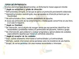 TIPOS DE ENTREVISTA.
Existen distintos tipos de entrevistas, en Enfermería tienen especial interés:
* Según su estructura y grado de dirección:
* Estructurada y dirigida, en las que se aplica un protocolo previamente elaborado.
* Semiestructurada o semidirigida, muy apropiadas en Atención primaria por su
   flexibilidad.
* No estructurada o libre, también denominada de escucha.
A veces una entrevista de las anteriormente citadas puede convertirse en una libre,
   si el caso lo requiere.
* Según su finalidad:
* De valoración, con el objeto de recoger datos que nos permitan identificar las
   necesidades y problemas reales y/o potenciales del paciente, familia o grupo.
* De intervención, para elaborar y evaluar programas y aplicar planes de cuidados,
   especialmente aquellos que tienen un contenido educativo.
* Según el receptor de los cuidados:
* Dual, cuando solamente intervienen el entrevistador y el entrevistado.
* Múltiple, cuando intervienen varias personas como los miembros de una familia.
* Grupal, de varias personas con unas mismas necesidades o intereses.
.
 