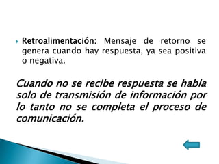  Retroalimentación: Mensaje de retorno se
genera cuando hay respuesta, ya sea positiva
o negativa.
Cuando no se recibe respuesta se habla
solo de transmisión de información por
lo tanto no se completa el proceso de
comunicación.
 