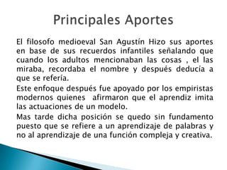 El filosofo medioeval San Agustín Hizo sus aportes
en base de sus recuerdos infantiles señalando que
cuando los adultos mencionaban las cosas , el las
miraba, recordaba el nombre y después deducía a
que se refería.
Este enfoque después fue apoyado por los empiristas
modernos quienes afirmaron que el aprendiz imita
las actuaciones de un modelo.
Mas tarde dicha posición se quedo sin fundamento
puesto que se refiere a un aprendizaje de palabras y
no al aprendizaje de una función compleja y creativa.
 