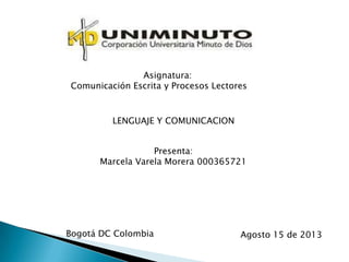 Asignatura:
Comunicación Escrita y Procesos Lectores
LENGUAJE Y COMUNICACION
Presenta:
Marcela Varela Morera 000365721
Bogotá DC Colombia Agosto 15 de 2013
 