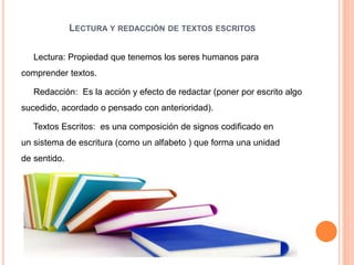 LECTURA Y REDACCIÓN DE TEXTOS ESCRITOS
Lectura: Propiedad que tenemos los seres humanos para
comprender textos.
Redacción: Es la acción y efecto de redactar (poner por escrito algo
sucedido, acordado o pensado con anterioridad).
Textos Escritos: es una composición de signos codificado en
un sistema de escritura (como un alfabeto ) que forma una unidad
de sentido.
 