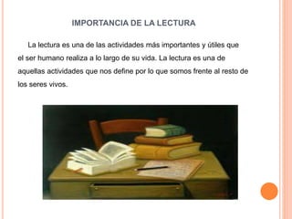 IMPORTANCIA DE LA LECTURA
La lectura es una de las actividades más importantes y útiles que
el ser humano realiza a lo largo de su vida. La lectura es una de
aquellas actividades que nos define por lo que somos frente al resto de
los seres vivos.
 
