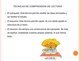 TÉCNICAS DE COMPRENSIÓN DE LECTURA
 El subrayado: Esta técnica permite resaltar las ideas principales y
así facilitar el estudio.
 El esquema: Esta técnica permite captar, de una rápida ojeada la
estructura de un texto.
 El resumen: Es siempre una consecuencia del subrayado. Se trata
de explicar, empleando nuestras propias palabras, lo que hemos
leído.
 
